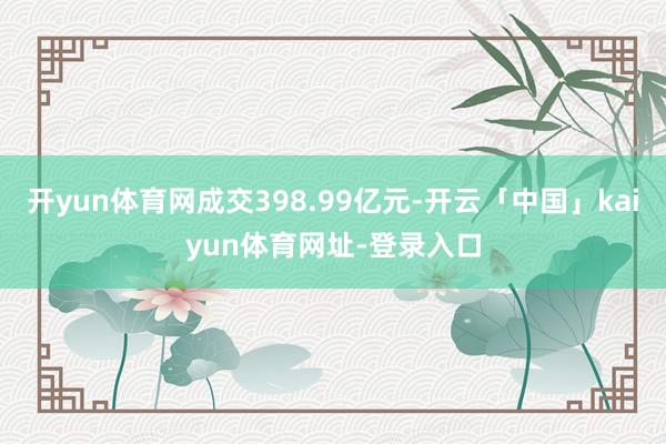 开yun体育网成交398.99亿元-开云「中国」kaiyun体育网址-登录入口