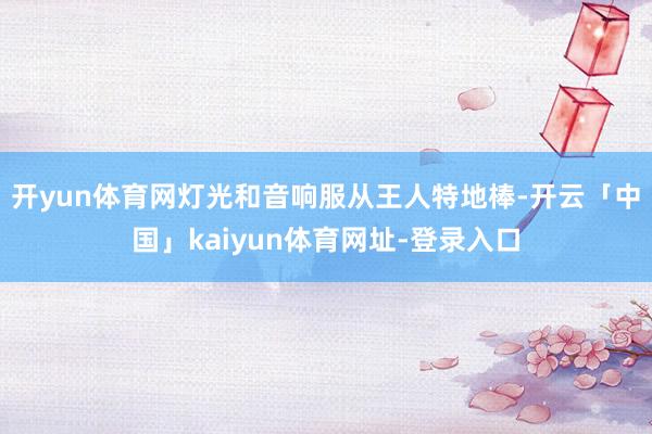 开yun体育网灯光和音响服从王人特地棒-开云「中国」kaiyun体育网址-登录入口