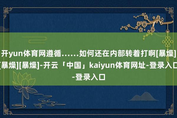 开yun体育网遵循……如何还在内部转着打啊[暴燥][暴燥][暴燥]-开云「中国」kaiyun体育网址-登录入口