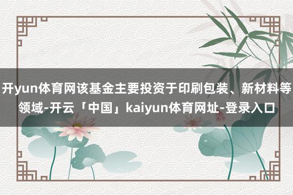 开yun体育网该基金主要投资于印刷包装、新材料等领域-开云「中国」kaiyun体育网址-登录入口