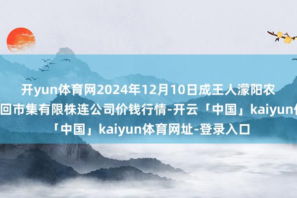 开yun体育网2024年12月10日成王人濛阳农副家具详尽批发来回市集有限株连公司价钱行情-开云「中国」kaiyun体育网址-登录入口