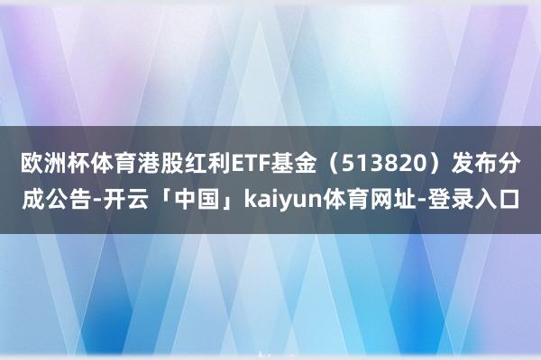 欧洲杯体育港股红利ETF基金（513820）发布分成公告-开云「中国」kaiyun体育网址-登录入口