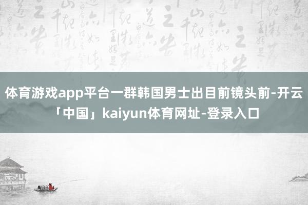 体育游戏app平台一群韩国男士出目前镜头前-开云「中国」kaiyun体育网址-登录入口