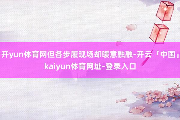 开yun体育网但各步履现场却暖意融融-开云「中国」kaiyun体育网址-登录入口