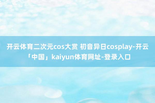 开云体育二次元cos大赏 初音异日cosplay-开云「中国」kaiyun体育网址-登录入口